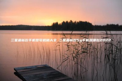 ​三星最新款手机型号规格大全(三星最新款5g手机是哪款2023)