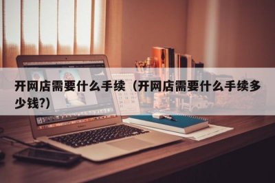 ​开网店需要什么手续（开网店需要什么手续多少钱?）