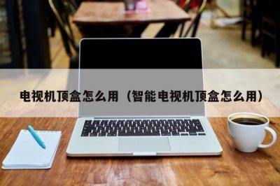 ​电视机顶盒怎么用（智能电视机顶盒怎么用）