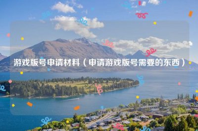 ​游戏版号申请材料（申请游戏版号需要的东西）