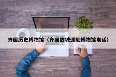 ​齐国历史博物馆（齐国故城遗址博物馆电话）