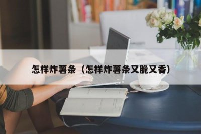​怎样炸薯条（怎样炸薯条又脆又香）