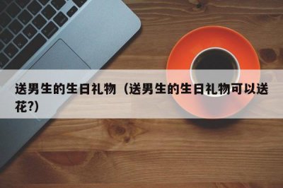 ​送男生的生日礼物（送男生的生日礼物可以送花?）