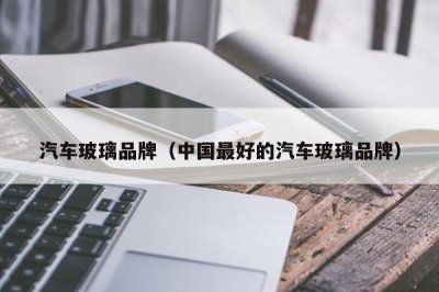 ​汽车玻璃品牌（中国最好的汽车玻璃品牌）