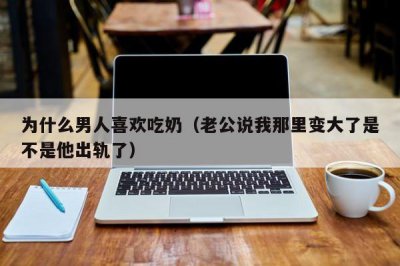 ​为什么男人喜欢吃奶（老公说我那里变大了是不是他出轨了）