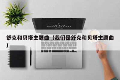 ​舒克和贝塔主题曲（我们是舒克和贝塔主题曲）