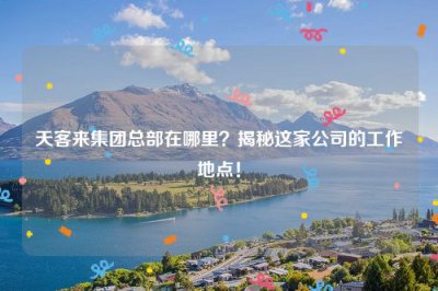 ​天客来集团总部在哪里？揭秘这家公司的工作地点！